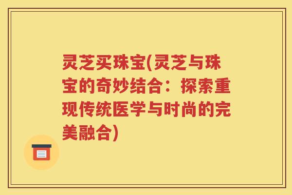 灵芝买珠宝(灵芝与珠宝的奇妙结合：探索重现传统医学与时尚的完美融合)