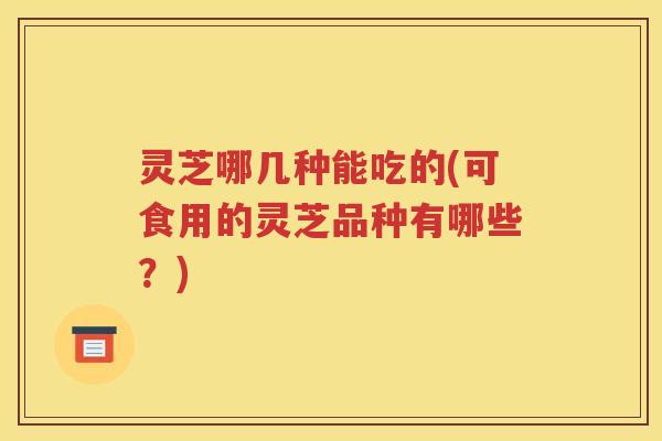 灵芝哪几种能吃的(可食用的灵芝品种有哪些？)