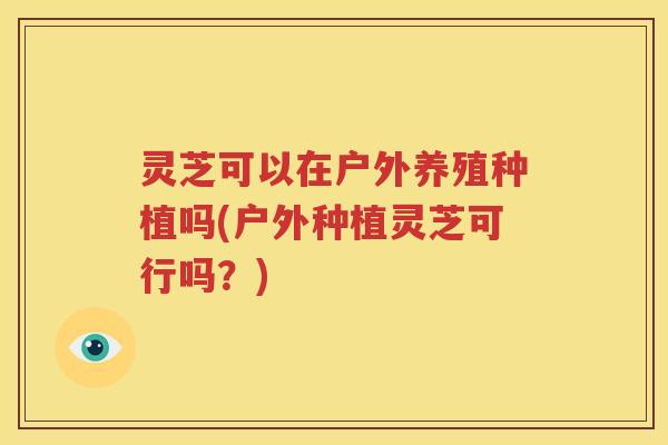 灵芝可以在户外养殖种植吗(户外种植灵芝可行吗？)
