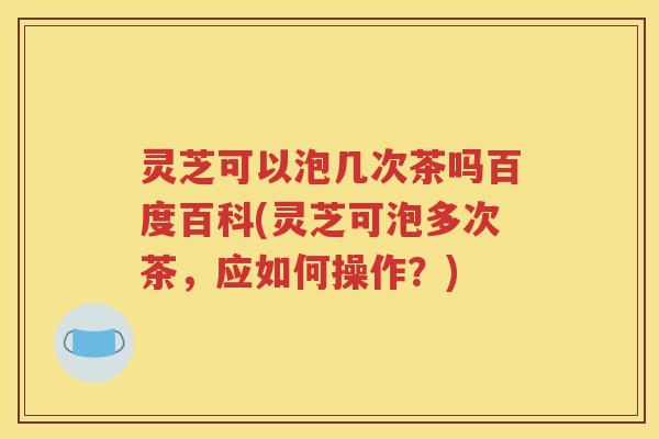 灵芝可以泡几次茶吗百度百科(灵芝可泡多次茶，应如何操作？)