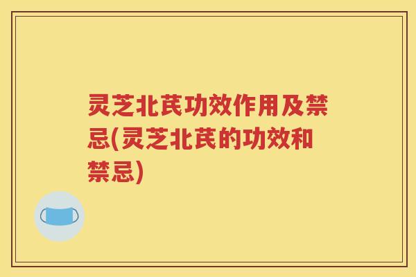 灵芝北芪功效作用及禁忌(灵芝北芪的功效和禁忌)