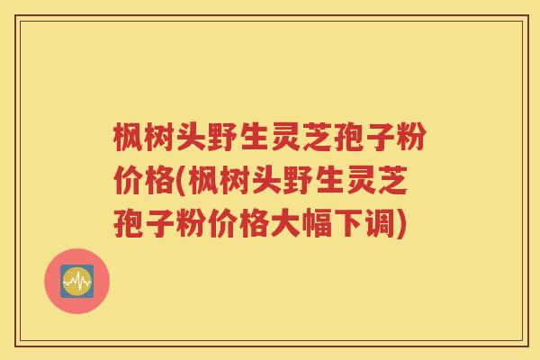 枫树头野生灵芝孢子粉价格(枫树头野生灵芝孢子粉价格大幅下调)