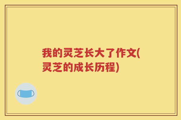 我的灵芝长大了作文(灵芝的成长历程)