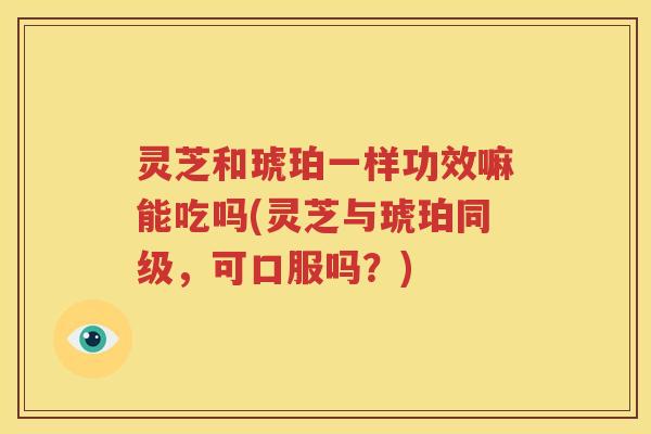 灵芝和琥珀一样功效嘛能吃吗(灵芝与琥珀同级，可口服吗？)