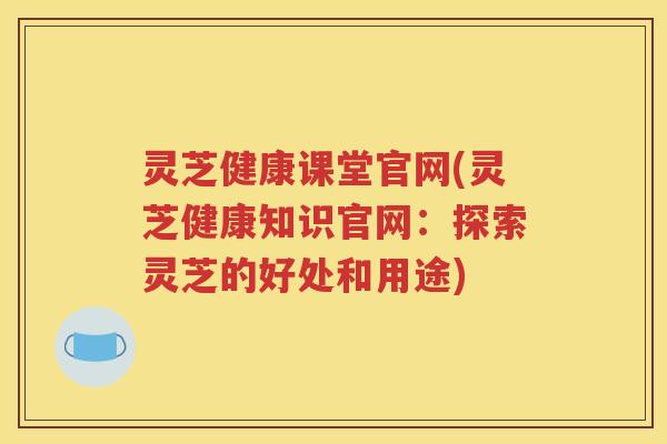 灵芝健康课堂官网(灵芝健康知识官网：探索灵芝的好处和用途)