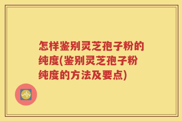 怎样鉴别灵芝孢子粉的纯度(鉴别灵芝孢子粉纯度的方法及要点)