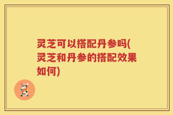 灵芝可以搭配丹参吗(灵芝和丹参的搭配效果如何)