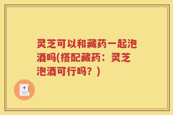 灵芝可以和藏药一起泡酒吗(搭配藏药：灵芝泡酒可行吗？)