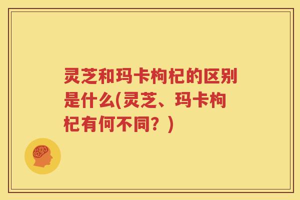 灵芝和玛卡枸杞的区别是什么(灵芝、玛卡枸杞有何不同？)