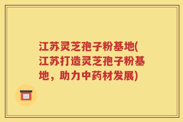 江苏灵芝孢子粉基地(江苏打造灵芝孢子粉基地，助力中药材发展)
