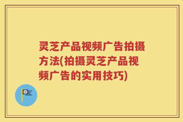 灵芝产品视频广告拍摄方法(拍摄灵芝产品视频广告的实用技巧)