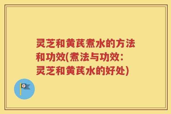 灵芝和黄芪煮水的方法和功效(煮法与功效：灵芝和黄芪水的好处)