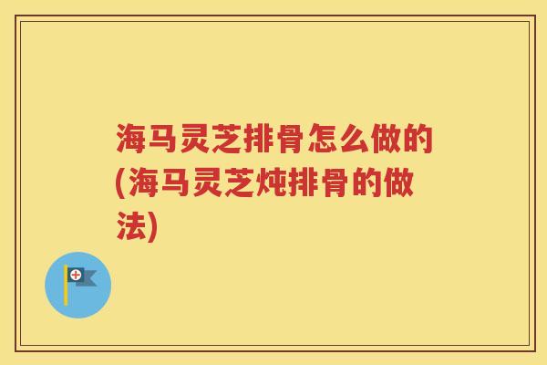 海马灵芝排骨怎么做的(海马灵芝炖排骨的做法)