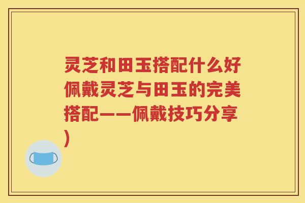 灵芝和田玉搭配什么好佩戴灵芝与田玉的完美搭配——佩戴技巧分享)