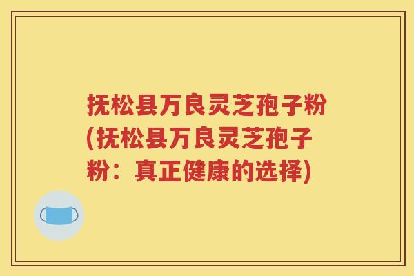 抚松县万良灵芝孢子粉(抚松县万良灵芝孢子粉：真正健康的选择)