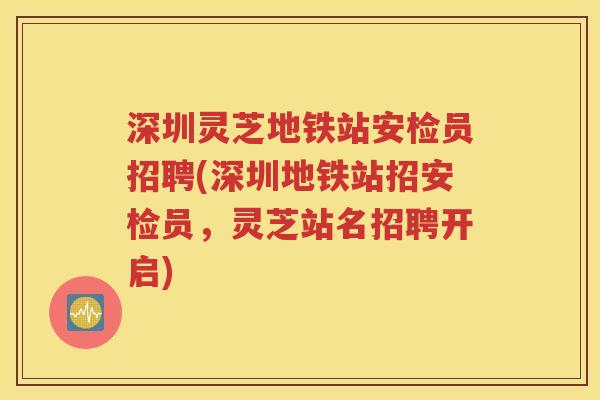 深圳灵芝地铁站安检员招聘(深圳地铁站招安检员，灵芝站名招聘开启)