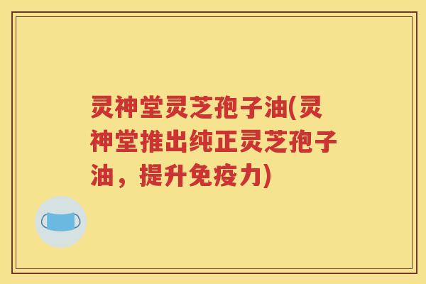 灵神堂灵芝孢子油(灵神堂推出纯正灵芝孢子油，提升免疫力)