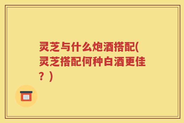 灵芝与什么炮酒搭配(灵芝搭配何种白酒更佳？)