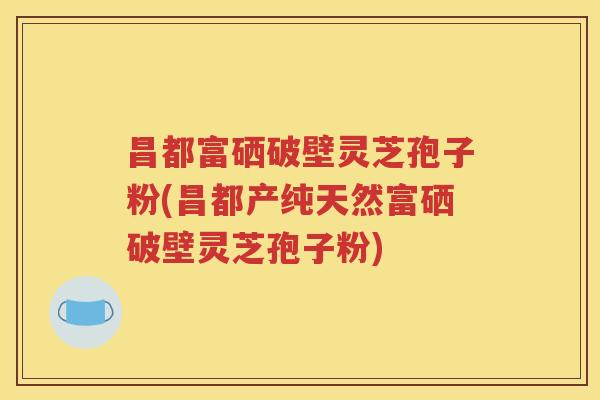 昌都富硒破壁灵芝孢子粉(昌都产纯天然富硒破壁灵芝孢子粉)