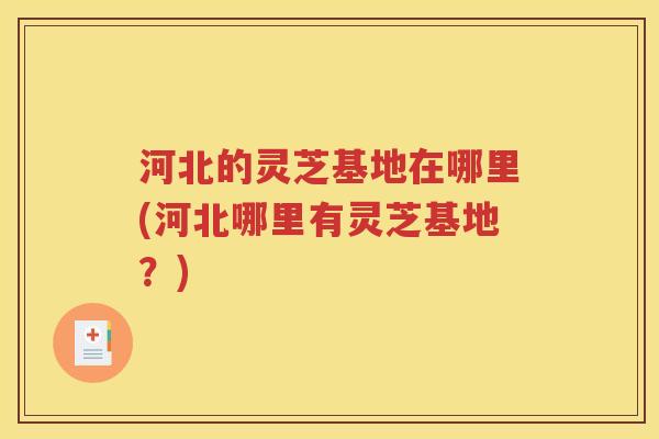 河北的灵芝基地在哪里(河北哪里有灵芝基地？)