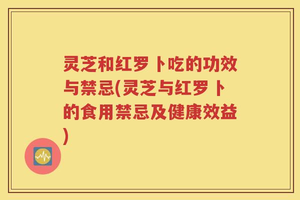 灵芝和红罗卜吃的功效与禁忌(灵芝与红罗卜的食用禁忌及健康效益)