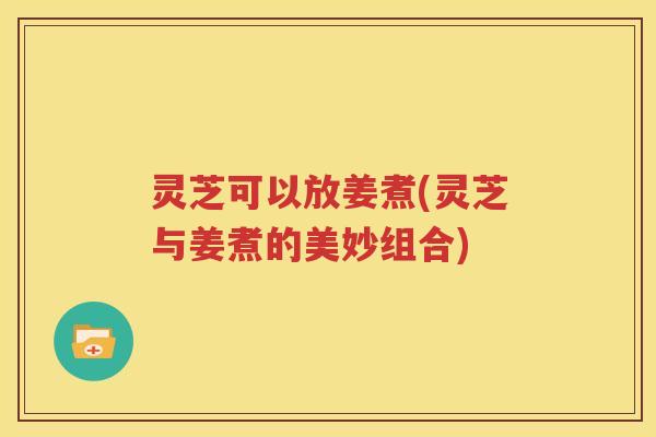 灵芝可以放姜煮(灵芝与姜煮的美妙组合)