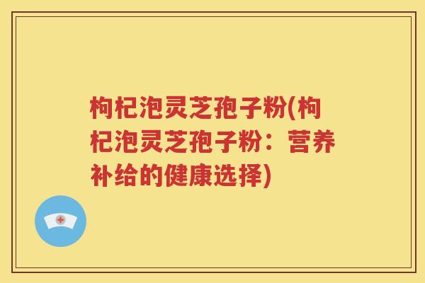 枸杞泡灵芝孢子粉(枸杞泡灵芝孢子粉：营养补给的健康选择)