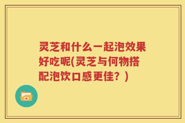 灵芝和什么一起泡效果好吃呢(灵芝与何物搭配泡饮口感更佳？)
