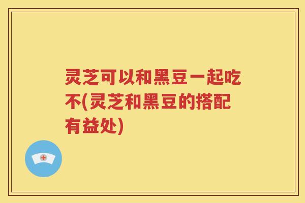 灵芝可以和黑豆一起吃不(灵芝和黑豆的搭配有益处)
