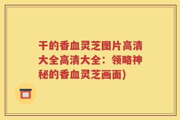 干的香血灵芝图片高清大全高清大全：领略神秘的香血灵芝画面)