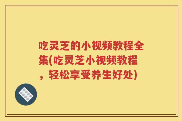 吃灵芝的小视频教程全集(吃灵芝小视频教程，轻松享受养生好处)