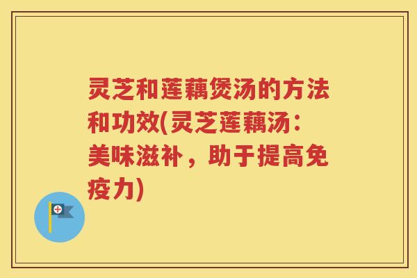 灵芝和莲藕煲汤的方法和功效(灵芝莲藕汤：美味滋补，助于提高免疫力)