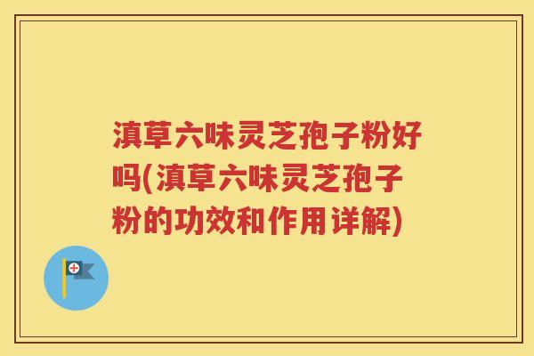 滇草六味灵芝孢子粉好吗(滇草六味灵芝孢子粉的功效和作用详解)