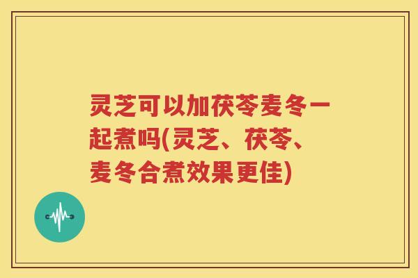 灵芝可以加茯苓麦冬一起煮吗(灵芝、茯苓、麦冬合煮效果更佳)