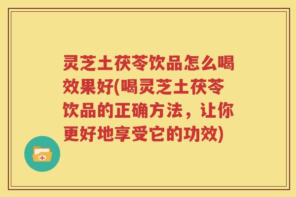 灵芝土茯苓饮品怎么喝效果好(喝灵芝土茯苓饮品的正确方法，让你更好地享受它的功效)