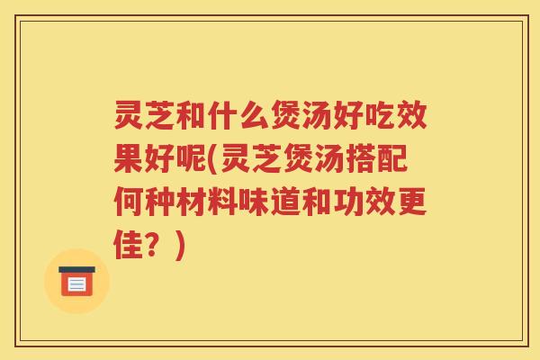 灵芝和什么煲汤好吃效果好呢(灵芝煲汤搭配何种材料味道和功效更佳？)