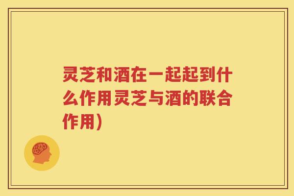 灵芝和酒在一起起到什么作用灵芝与酒的联合作用)
