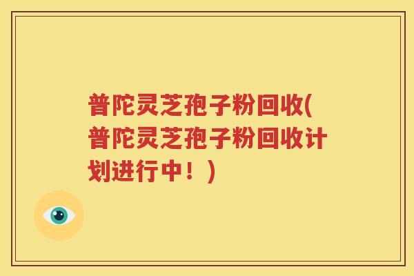 普陀灵芝孢子粉回收(普陀灵芝孢子粉回收计划进行中！)