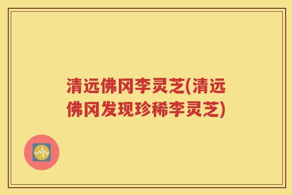 清远佛冈李灵芝(清远佛冈发现珍稀李灵芝)