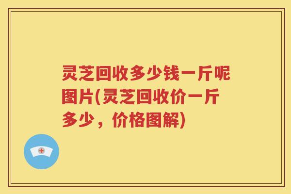 灵芝回收多少钱一斤呢图片(灵芝回收价一斤多少，价格图解)