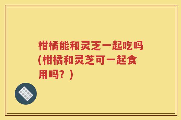 柑橘能和灵芝一起吃吗(柑橘和灵芝可一起食用吗？)