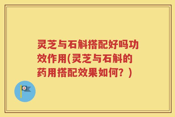 灵芝与石斛搭配好吗功效作用(灵芝与石斛的药用搭配效果如何？)