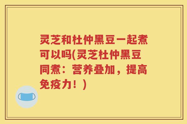 灵芝和杜仲黑豆一起煮可以吗(灵芝杜仲黑豆同煮：营养叠加，提高免疫力！)
