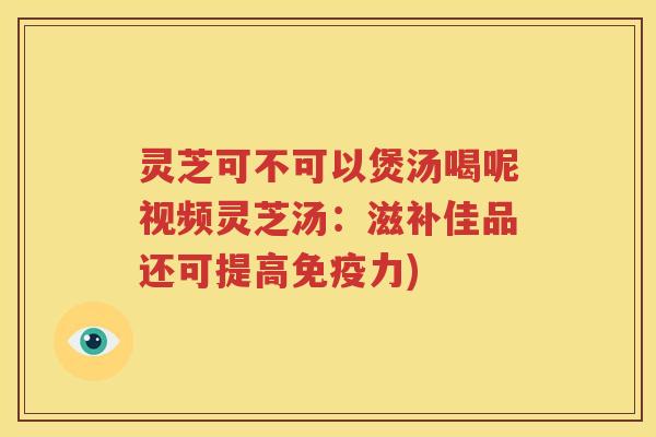 灵芝可不可以煲汤喝呢视频灵芝汤：滋补佳品还可提高免疫力)