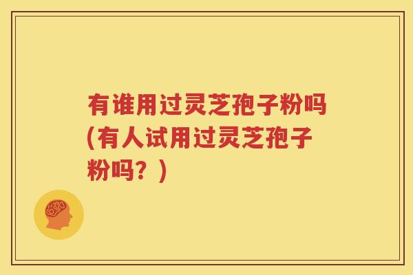 有谁用过灵芝孢子粉吗(有人试用过灵芝孢子粉吗？)
