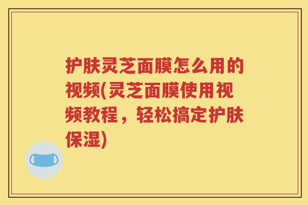 护肤灵芝面膜怎么用的视频(灵芝面膜使用视频教程，轻松搞定护肤保湿)