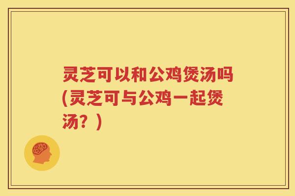 灵芝可以和公鸡煲汤吗(灵芝可与公鸡一起煲汤？)