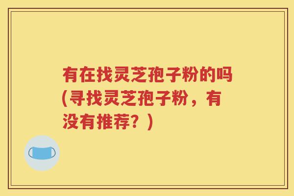 有在找灵芝孢子粉的吗(寻找灵芝孢子粉，有没有推荐？)