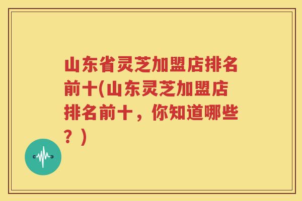 山东省灵芝加盟店排名前十(山东灵芝加盟店排名前十，你知道哪些？)