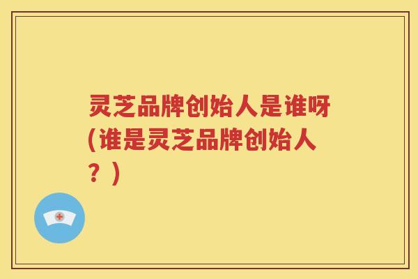 灵芝品牌创始人是谁呀(谁是灵芝品牌创始人？)